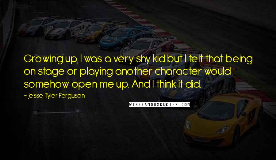 Jesse Tyler Ferguson Quotes: Growing up, I was a very shy kid but I felt that being on stage or playing another character would somehow open me up. And I think it did.