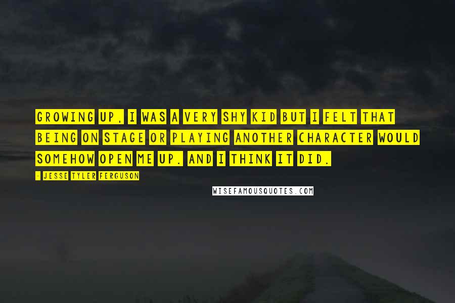 Jesse Tyler Ferguson Quotes: Growing up, I was a very shy kid but I felt that being on stage or playing another character would somehow open me up. And I think it did.