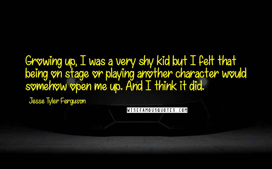 Jesse Tyler Ferguson Quotes: Growing up, I was a very shy kid but I felt that being on stage or playing another character would somehow open me up. And I think it did.