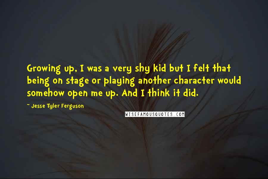 Jesse Tyler Ferguson Quotes: Growing up, I was a very shy kid but I felt that being on stage or playing another character would somehow open me up. And I think it did.