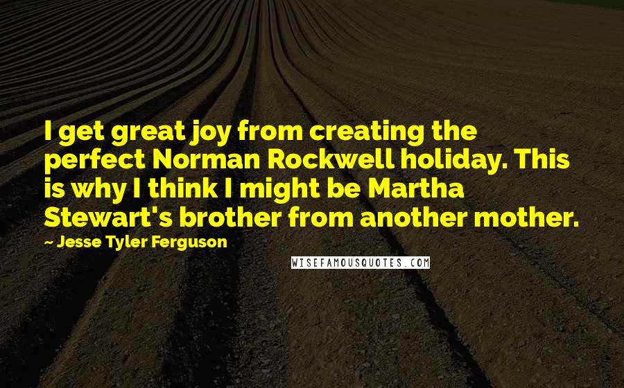 Jesse Tyler Ferguson Quotes: I get great joy from creating the perfect Norman Rockwell holiday. This is why I think I might be Martha Stewart's brother from another mother.