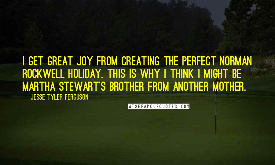 Jesse Tyler Ferguson Quotes: I get great joy from creating the perfect Norman Rockwell holiday. This is why I think I might be Martha Stewart's brother from another mother.