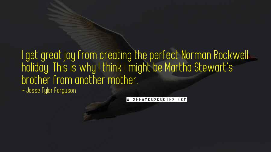 Jesse Tyler Ferguson Quotes: I get great joy from creating the perfect Norman Rockwell holiday. This is why I think I might be Martha Stewart's brother from another mother.