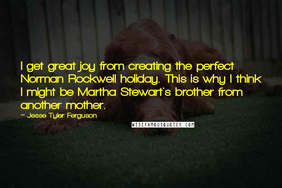 Jesse Tyler Ferguson Quotes: I get great joy from creating the perfect Norman Rockwell holiday. This is why I think I might be Martha Stewart's brother from another mother.