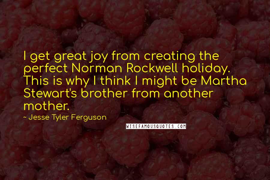 Jesse Tyler Ferguson Quotes: I get great joy from creating the perfect Norman Rockwell holiday. This is why I think I might be Martha Stewart's brother from another mother.