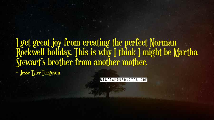 Jesse Tyler Ferguson Quotes: I get great joy from creating the perfect Norman Rockwell holiday. This is why I think I might be Martha Stewart's brother from another mother.