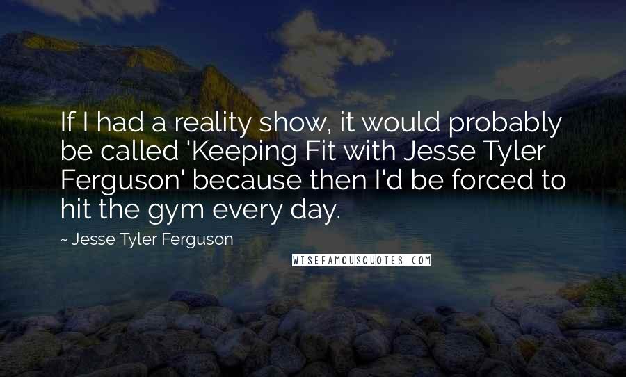 Jesse Tyler Ferguson Quotes: If I had a reality show, it would probably be called 'Keeping Fit with Jesse Tyler Ferguson' because then I'd be forced to hit the gym every day.