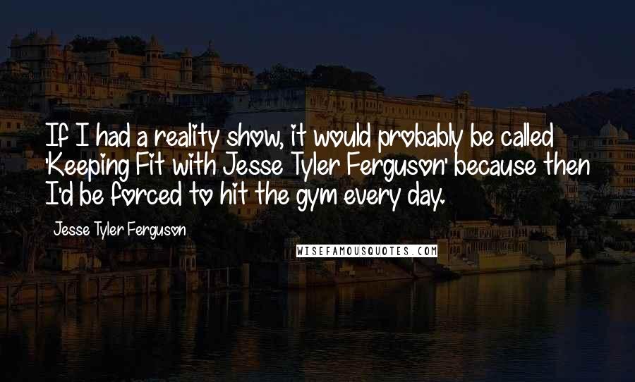 Jesse Tyler Ferguson Quotes: If I had a reality show, it would probably be called 'Keeping Fit with Jesse Tyler Ferguson' because then I'd be forced to hit the gym every day.
