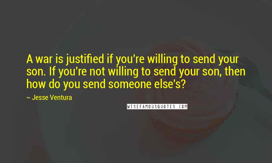 Jesse Ventura Quotes: A war is justified if you're willing to send your son. If you're not willing to send your son, then how do you send someone else's?