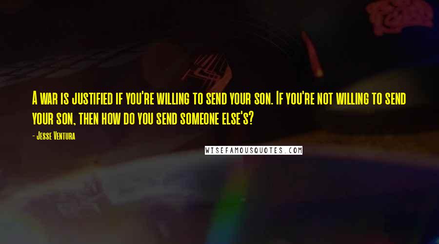 Jesse Ventura Quotes: A war is justified if you're willing to send your son. If you're not willing to send your son, then how do you send someone else's?