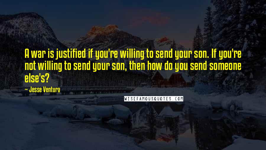 Jesse Ventura Quotes: A war is justified if you're willing to send your son. If you're not willing to send your son, then how do you send someone else's?