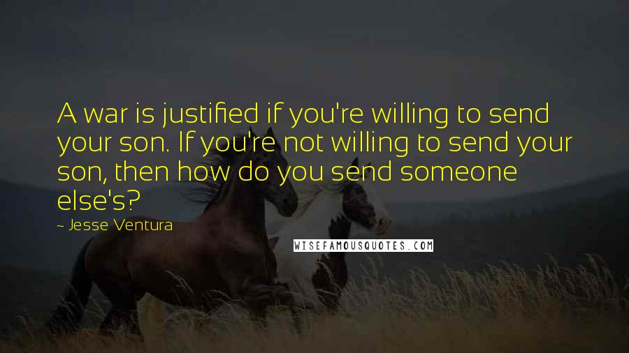 Jesse Ventura Quotes: A war is justified if you're willing to send your son. If you're not willing to send your son, then how do you send someone else's?