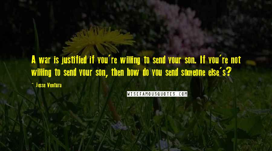 Jesse Ventura Quotes: A war is justified if you're willing to send your son. If you're not willing to send your son, then how do you send someone else's?