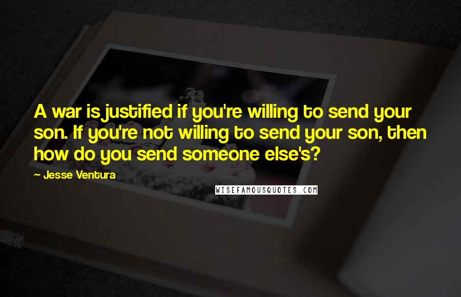 Jesse Ventura Quotes: A war is justified if you're willing to send your son. If you're not willing to send your son, then how do you send someone else's?