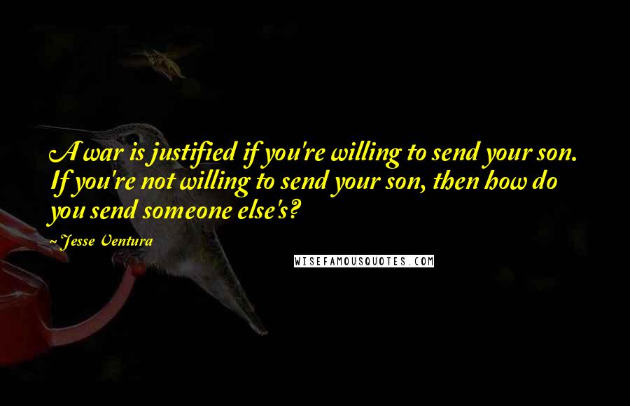 Jesse Ventura Quotes: A war is justified if you're willing to send your son. If you're not willing to send your son, then how do you send someone else's?