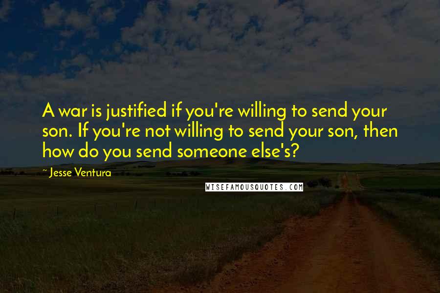 Jesse Ventura Quotes: A war is justified if you're willing to send your son. If you're not willing to send your son, then how do you send someone else's?