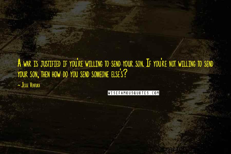 Jesse Ventura Quotes: A war is justified if you're willing to send your son. If you're not willing to send your son, then how do you send someone else's?