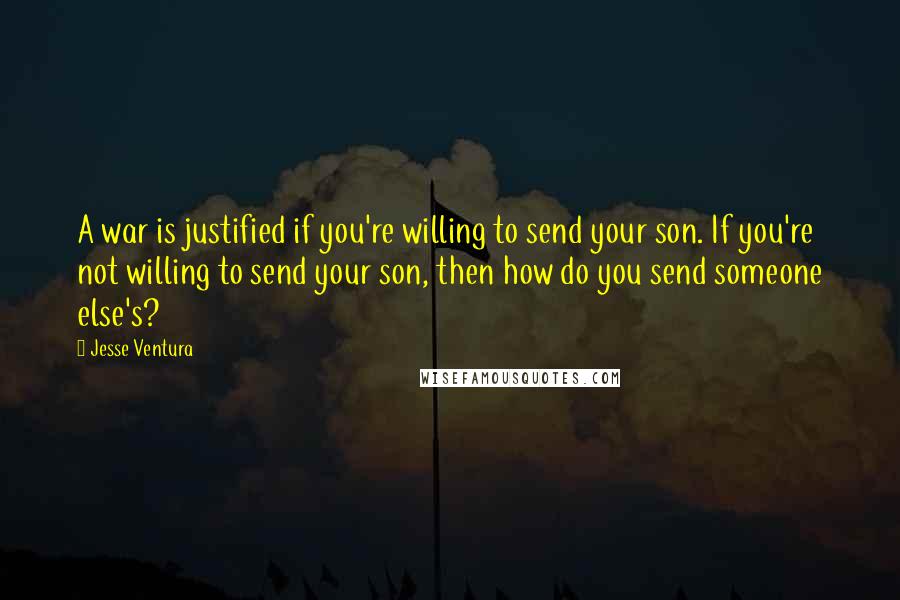 Jesse Ventura Quotes: A war is justified if you're willing to send your son. If you're not willing to send your son, then how do you send someone else's?