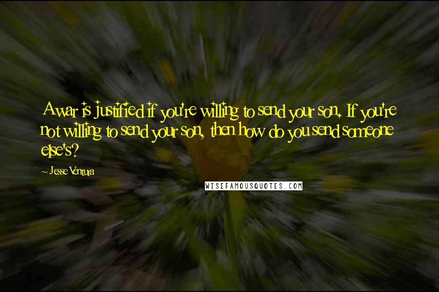 Jesse Ventura Quotes: A war is justified if you're willing to send your son. If you're not willing to send your son, then how do you send someone else's?