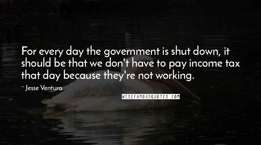 Jesse Ventura Quotes: For every day the government is shut down, it should be that we don't have to pay income tax that day because they're not working.