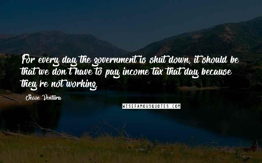 Jesse Ventura Quotes: For every day the government is shut down, it should be that we don't have to pay income tax that day because they're not working.