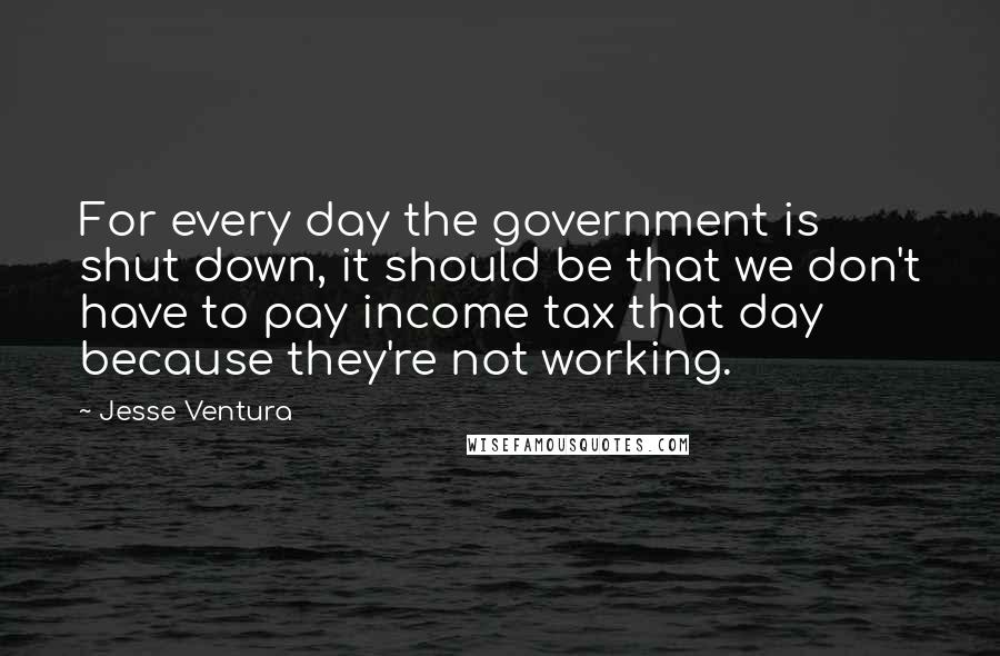 Jesse Ventura Quotes: For every day the government is shut down, it should be that we don't have to pay income tax that day because they're not working.