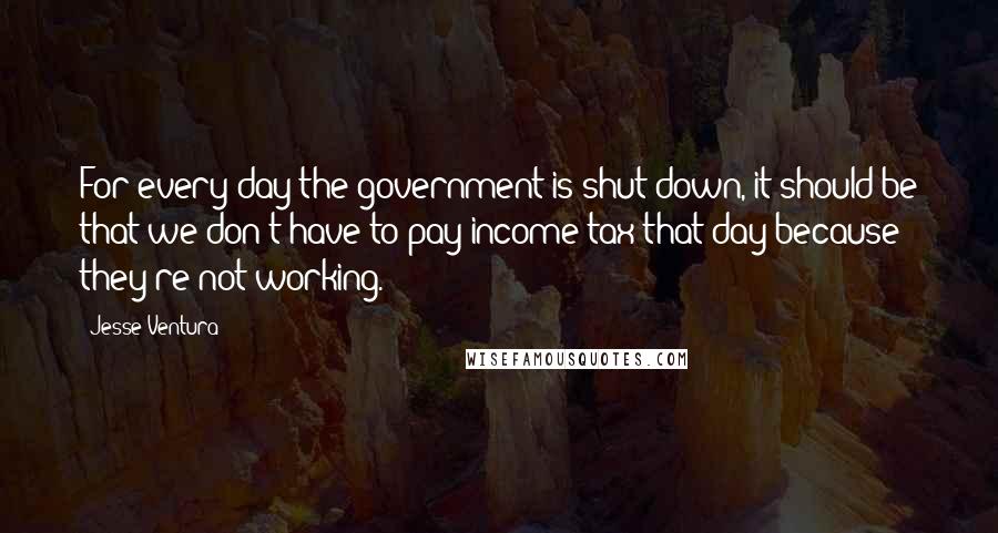 Jesse Ventura Quotes: For every day the government is shut down, it should be that we don't have to pay income tax that day because they're not working.