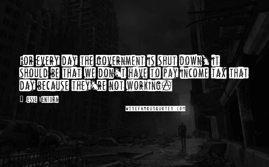 Jesse Ventura Quotes: For every day the government is shut down, it should be that we don't have to pay income tax that day because they're not working.