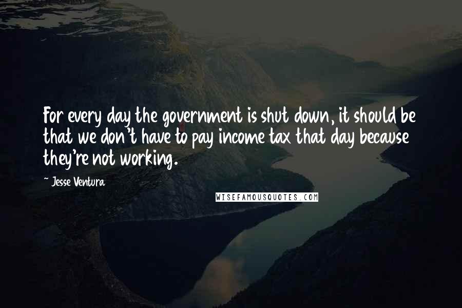 Jesse Ventura Quotes: For every day the government is shut down, it should be that we don't have to pay income tax that day because they're not working.