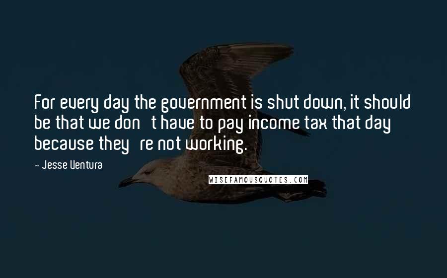 Jesse Ventura Quotes: For every day the government is shut down, it should be that we don't have to pay income tax that day because they're not working.
