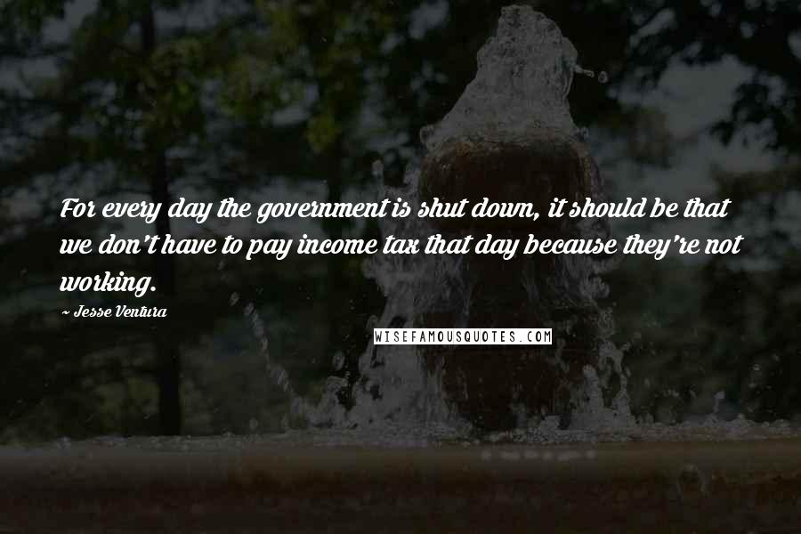 Jesse Ventura Quotes: For every day the government is shut down, it should be that we don't have to pay income tax that day because they're not working.