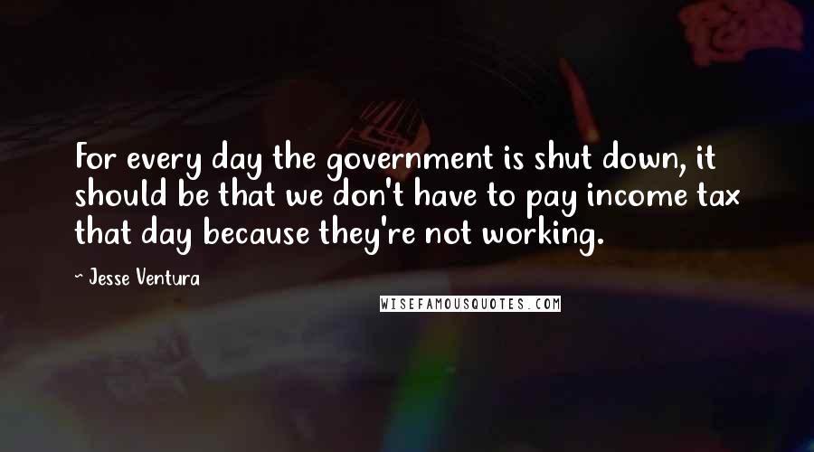 Jesse Ventura Quotes: For every day the government is shut down, it should be that we don't have to pay income tax that day because they're not working.