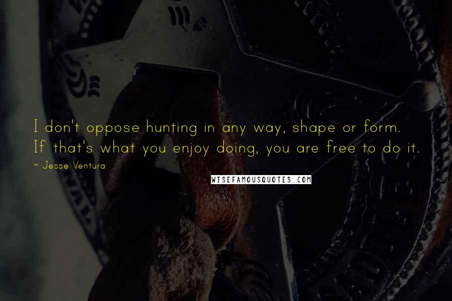 Jesse Ventura Quotes: I don't oppose hunting in any way, shape or form. If that's what you enjoy doing, you are free to do it.