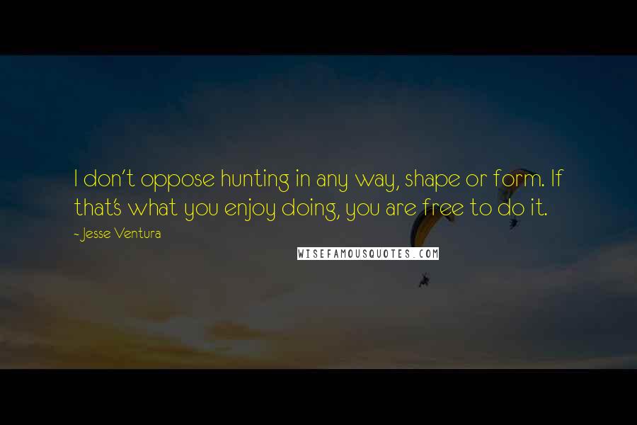 Jesse Ventura Quotes: I don't oppose hunting in any way, shape or form. If that's what you enjoy doing, you are free to do it.