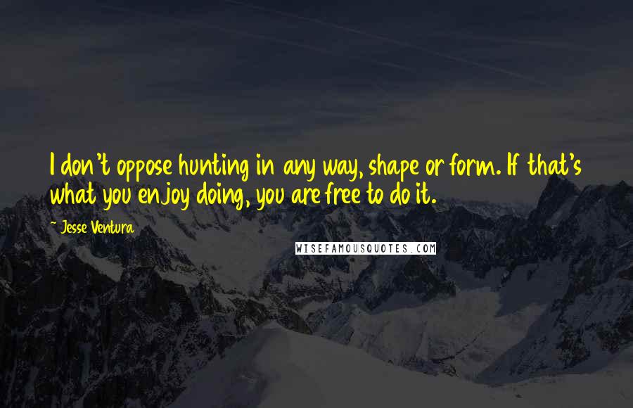 Jesse Ventura Quotes: I don't oppose hunting in any way, shape or form. If that's what you enjoy doing, you are free to do it.