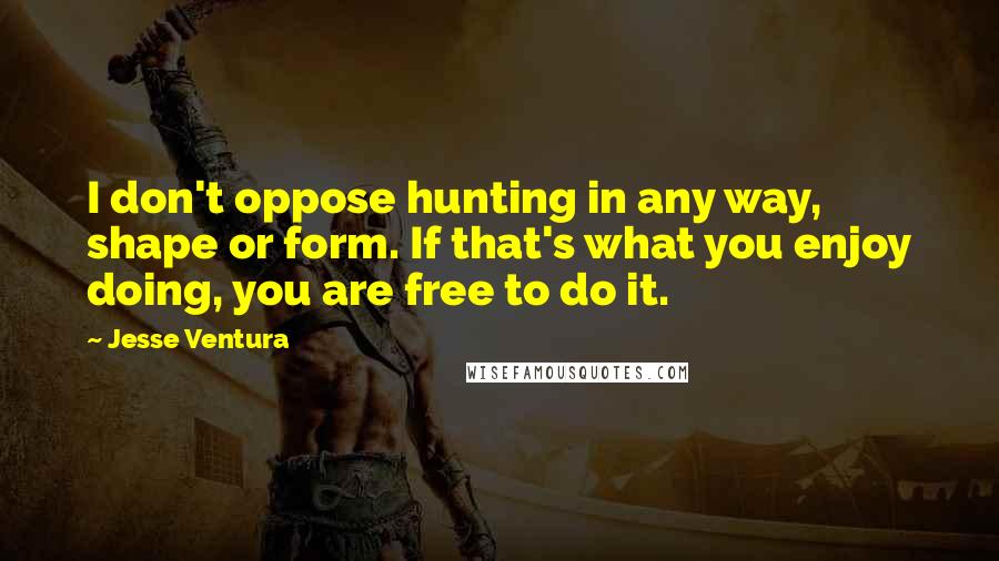 Jesse Ventura Quotes: I don't oppose hunting in any way, shape or form. If that's what you enjoy doing, you are free to do it.