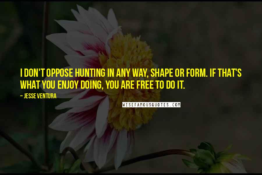 Jesse Ventura Quotes: I don't oppose hunting in any way, shape or form. If that's what you enjoy doing, you are free to do it.