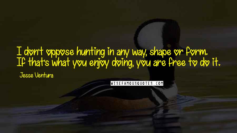 Jesse Ventura Quotes: I don't oppose hunting in any way, shape or form. If that's what you enjoy doing, you are free to do it.