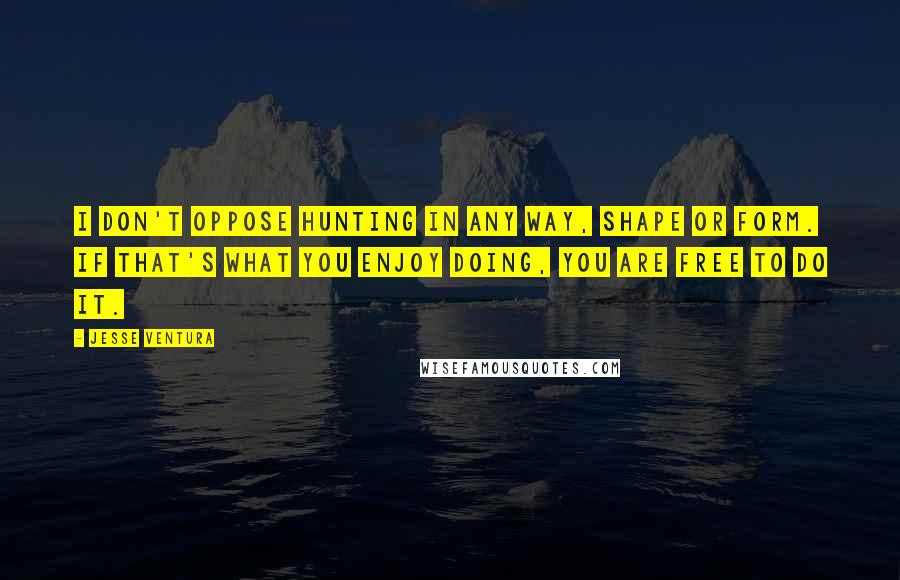 Jesse Ventura Quotes: I don't oppose hunting in any way, shape or form. If that's what you enjoy doing, you are free to do it.