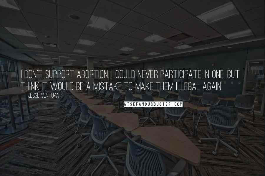Jesse Ventura Quotes: I don't support abortion. I could never participate in one. But I think it would be a mistake to make them illegal again.