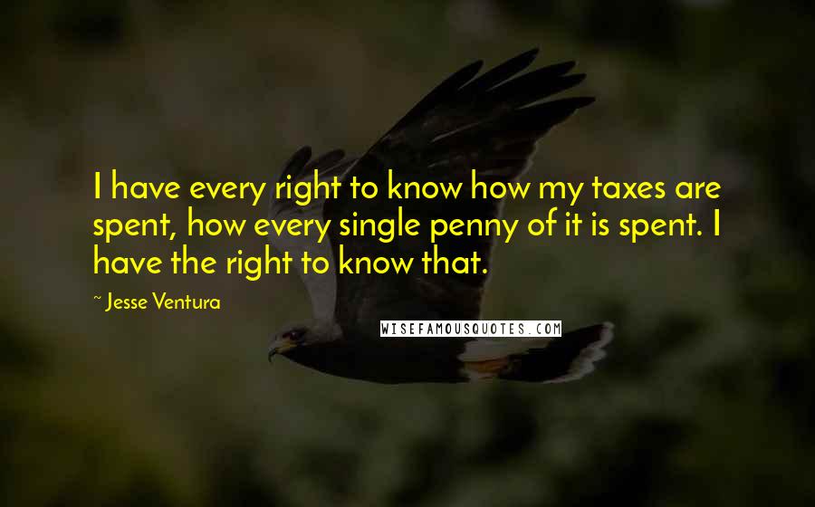 Jesse Ventura Quotes: I have every right to know how my taxes are spent, how every single penny of it is spent. I have the right to know that.