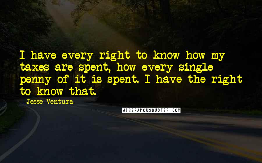 Jesse Ventura Quotes: I have every right to know how my taxes are spent, how every single penny of it is spent. I have the right to know that.