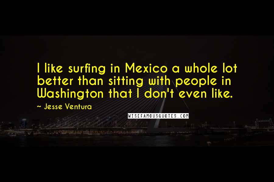 Jesse Ventura Quotes: I like surfing in Mexico a whole lot better than sitting with people in Washington that I don't even like.