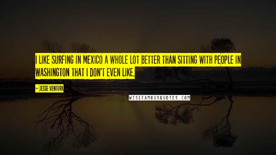 Jesse Ventura Quotes: I like surfing in Mexico a whole lot better than sitting with people in Washington that I don't even like.