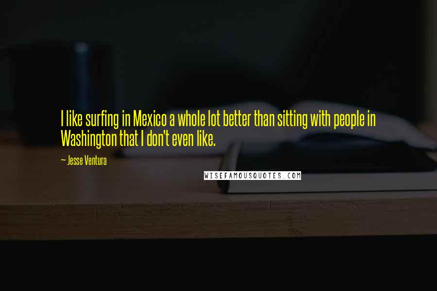 Jesse Ventura Quotes: I like surfing in Mexico a whole lot better than sitting with people in Washington that I don't even like.