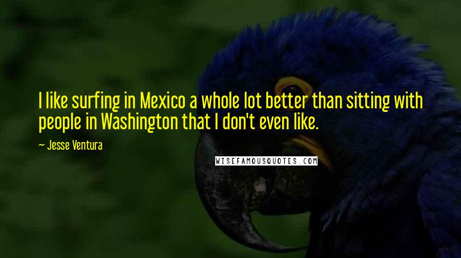 Jesse Ventura Quotes: I like surfing in Mexico a whole lot better than sitting with people in Washington that I don't even like.