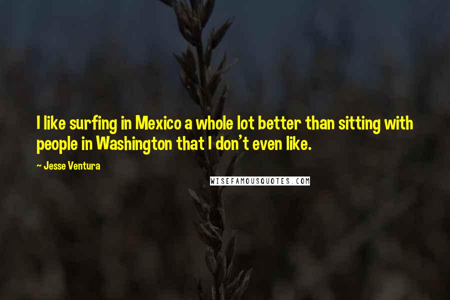 Jesse Ventura Quotes: I like surfing in Mexico a whole lot better than sitting with people in Washington that I don't even like.