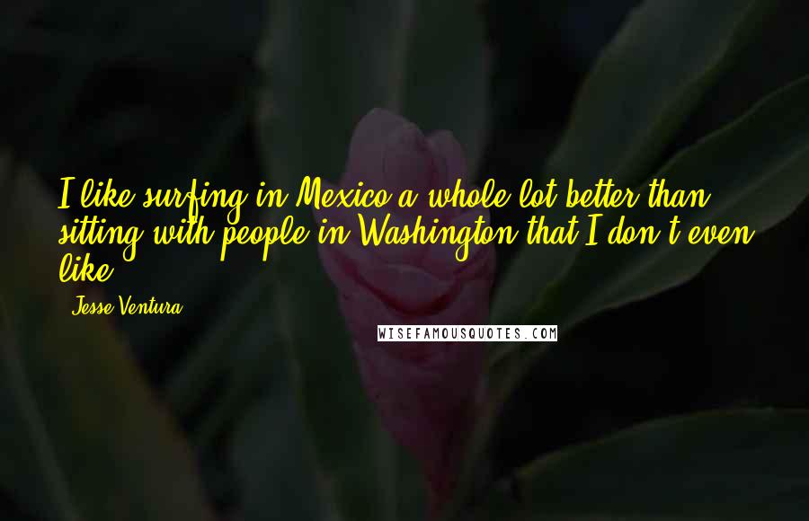 Jesse Ventura Quotes: I like surfing in Mexico a whole lot better than sitting with people in Washington that I don't even like.