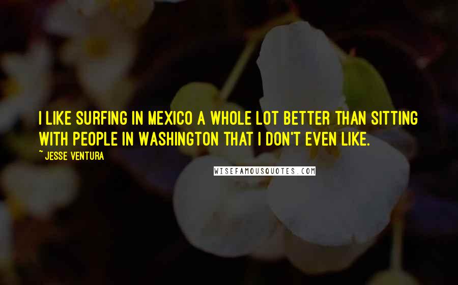 Jesse Ventura Quotes: I like surfing in Mexico a whole lot better than sitting with people in Washington that I don't even like.