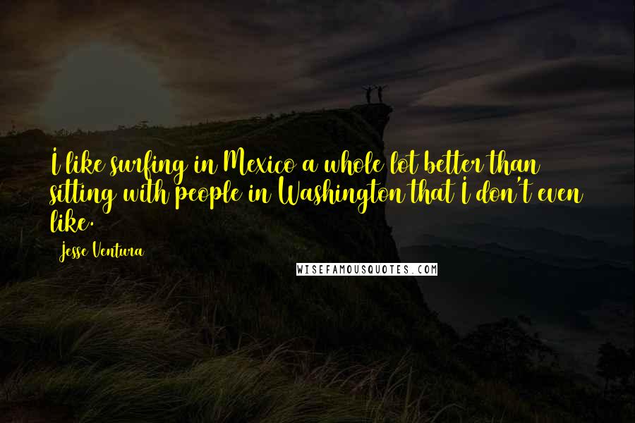 Jesse Ventura Quotes: I like surfing in Mexico a whole lot better than sitting with people in Washington that I don't even like.